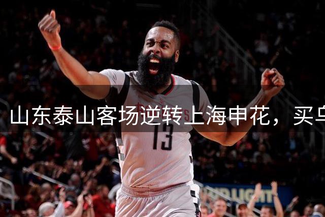 山东泰山客场逆转上海申花，买乌郎10秒破门，李小恒替补绝杀